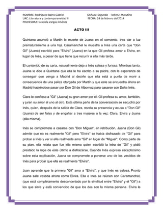NOMBRE: Rodríguez Ibarra Gabriel
UAC: Literatura y contemporaneidad II
PROFESORA: Graciela Vargas Jiménez

GRADO: Segundo TURNO: Matutino
FECHA: 24 de febrero del 2014

ACTO III
Quintana anunció a Martín la muerte de Juana en el convento, tras dar a luz
prematuramente a una hija. Caramanchel le muestra a Inés una carta que "Don
Gil" (Juana) escribió para "Elvira" (Juana) en la que Gil profesa amar a Elvira, en
lugar de Inés, a pesar de que tiene que recurrir a ella más tarde.
El contenido de su carta, naturalmente deja a Inés celosa y furiosa. Mientras tanto,
Juana le dice a Quintana que ella le ha escrito a su padre, con la esperanza de
conseguir que venga a Madrid al decirle que ella está a punto de morir a
consecuencia de una paliza otorgada por Martín y que este se encuentra ahora en
Madrid haciéndose pasar por Don Gil de Albornoz para casarse con Doña Inés.
Clara le confiesa a "Gil" (Juana) su gran amor por él. Gil profesa su amor, también,
y juran su amor el uno al otro. Esta última parte de la conversación se escuchó por
Inés, quien, después de la salida de Clara, revela su presencia y acusa a "Don Gil"
(Juana) de ser falso y de engañar a tres mujeres a la vez: Clara, Elvira y Juana
(ella misma).
Inés se compromete a casarse con "Don Miguel", en retribución, Juana (Don Gil)
admite que no es realmente "Gil" pero "Elvira" se había disfrazado de "Gil" para
probar a Inés y ver si ella realmente ama "Gil" en lugar de "Miguel". Como parte de
su plan, ella relata que fue ella misma quien escribió la letra de "Gil" y pidió
prestado la ropa de este último a disfrazarse. Cuando Inés expresa escepticismo
sobre esta explicación, Juana se compromete a ponerse uno de los vestidos de
Inés para probar que ella es realmente "Elvira".
Juan aprende que la primera "Gil" ama a "Elvira", y que Inés es celosa. Pronto
Juana sale vestida ahora como Elvira. Ella e Inés se reúnen con Caramanchel,
(que está completamente desconcertado por la similitud entre "Elvira" y el "Gil") a
los que sirve y está convencido de que los dos son la misma persona. Elvira le

 