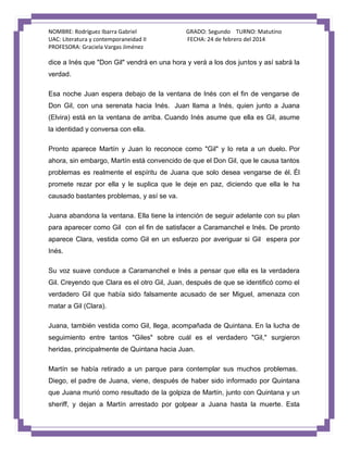 NOMBRE: Rodríguez Ibarra Gabriel
UAC: Literatura y contemporaneidad II
PROFESORA: Graciela Vargas Jiménez

GRADO: Segundo TURNO: Matutino
FECHA: 24 de febrero del 2014

dice a Inés que "Don Gil" vendrá en una hora y verá a los dos juntos y así sabrá la
verdad.
Esa noche Juan espera debajo de la ventana de Inés con el fin de vengarse de
Don Gil, con una serenata hacia Inés. Juan llama a Inés, quien junto a Juana
(Elvira) está en la ventana de arriba. Cuando Inés asume que ella es Gil, asume
la identidad y conversa con ella.
Pronto aparece Martín y Juan lo reconoce como "Gil" y lo reta a un duelo. Por
ahora, sin embargo, Martín está convencido de que el Don Gil, que le causa tantos
problemas es realmente el espíritu de Juana que solo desea vengarse de él. Él
promete rezar por ella y le suplica que le deje en paz, diciendo que ella le ha
causado bastantes problemas, y así se va.
Juana abandona la ventana. Ella tiene la intención de seguir adelante con su plan
para aparecer como Gil con el fin de satisfacer a Caramanchel e Inés. De pronto
aparece Clara, vestida como Gil en un esfuerzo por averiguar si Gil espera por
Inés.
Su voz suave conduce a Caramanchel e Inés a pensar que ella es la verdadera
Gil. Creyendo que Clara es el otro Gil, Juan, después de que se identificó como el
verdadero Gil que había sido falsamente acusado de ser Miguel, amenaza con
matar a Gil (Clara).
Juana, también vestida como Gil, llega, acompañada de Quintana. En la lucha de
seguimiento entre tantos "Giles" sobre cuál es el verdadero "Gil," surgieron
heridas, principalmente de Quintana hacia Juan.
Martín se había retirado a un parque para contemplar sus muchos problemas.
Diego, el padre de Juana, viene, después de haber sido informado por Quintana
que Juana murió como resultado de la golpiza de Martín, junto con Quintana y un
sheriff, y dejan a Martín arrestado por golpear a Juana hasta la muerte. Esta

 