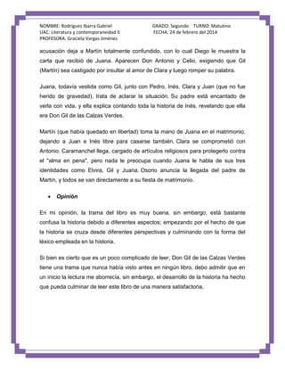 NOMBRE: Rodríguez Ibarra Gabriel
UAC: Literatura y contemporaneidad II
PROFESORA: Graciela Vargas Jiménez

GRADO: Segundo TURNO: Matutino
FECHA: 24 de febrero del 2014

acusación deja a Martín totalmente confundido, con lo cual Diego le muestra la
carta que recibió de Juana. Aparecen Don Antonio y Celio, exigiendo que Gil
(Martín) sea castigado por insultar al amor de Clara y luego romper su palabra.
Juana, todavía vestida como Gil, junto con Pedro, Inés, Clara y Juan (que no fue
herido de gravedad), trata de aclarar la situación. Su padre está encantado de
verla con vida, y ella explica contando toda la historia de Inés, revelando que ella
era Don Gil de las Calzas Verdes.
Martín (que había quedado en libertad) toma la mano de Juana en el matrimonio,
dejando a Juan e Inés libre para casarse también. Clara se comprometió con
Antonio. Caramanchel llega, cargado de artículos religiosos para protegerlo contra
el "alma en pena", pero nada le preocupa cuando Juana le habla de sus tres
identidades como Elvira, Gil y Juana. Osorio anuncia la llegada del padre de
Martín, y todos se van directamente a su fiesta de matrimonio.
Opinión
En mi opinión, la trama del libro es muy buena, sin embargo, está bastante
confusa la historia debido a diferentes aspectos; empezando por el hecho de que
la historia se cruza desde diferentes perspectivas y culminando con la forma del
léxico empleada en la historia.
Si bien es cierto que es un poco complicado de leer, Don Gil de las Calzas Verdes
tiene una trama que nunca había visto antes en ningún libro, debo admitir que en
un inicio la lectura me aborrecía, sin embargo, el desarrollo de la historia ha hecho
que pueda culminar de leer este libro de una manera satisfactoria,

 