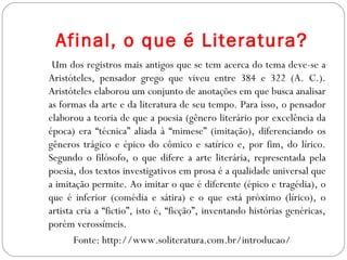 Afinal, o que é Literatura?
Um dos registros mais antigos que se tem acerca do tema deve-se a
Aristóteles, pensador grego que viveu entre 384 e 322 (A. C.).
Aristóteles elaborou um conjunto de anotações em que busca analisar
as formas da arte e da literatura de seu tempo. Para isso, o pensador
elaborou a teoria de que a poesia (gênero literário por excelência da
época) era “técnica” aliada à “mimese” (imitação), diferenciando os
gêneros trágico e épico do cômico e satírico e, por fim, do lírico.
Segundo o filósofo, o que difere a arte literária, representada pela
poesia, dos textos investigativos em prosa é a qualidade universal que
a imitação permite. Ao imitar o que é diferente (épico e tragédia), o
que é inferior (comédia e sátira) e o que está próximo (lírico), o
artista cria a “fictio”, isto é, “ficção”, inventando histórias genéricas,
porém verossímeis.
Fonte: http://www.soliteratura.com.br/introducao/
 