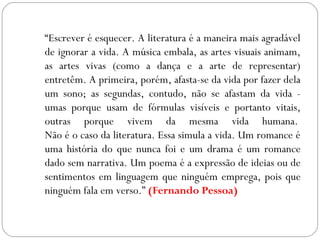 “Escrever é esquecer. A literatura é a maneira mais agradável
de ignorar a vida. A música embala, as artes visuais animam,
as artes vivas (como a dança e a arte de representar)
entretêm. A primeira, porém, afasta-se da vida por fazer dela
um sono; as segundas, contudo, não se afastam da vida -
umas porque usam de fórmulas visíveis e portanto vitais,
outras porque vivem da mesma vida humana. 
Não é o caso da literatura. Essa simula a vida. Um romance é
uma história do que nunca foi e um drama é um romance
dado sem narrativa. Um poema é a expressão de ideias ou de
sentimentos em linguagem que ninguém emprega, pois que
ninguém fala em verso.” (Fernando Pessoa)
 