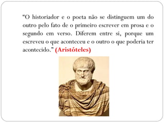 “O historiador e o poeta não se distinguem um do
outro pelo fato de o primeiro escrever em prosa e o
segundo em verso. Diferem entre si, porque um
escreveu o que aconteceu e o outro o que poderia ter
acontecido.” (Aristóteles)
 