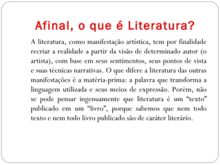 Afinal, o que é Literatura?
A literatura, como manifestação artística, tem por finalidade
recriar a realidade a partir da visão de determinado autor (o
artista), com base em seus sentimentos, seus pontos de vista
e suas técnicas narrativas. O que difere a literatura das outras
manifestações é a matéria-prima: a palavra que transforma a
linguagem utilizada e seus meios de expressão. Porém, não
se pode pensar ingenuamente que literatura é um “texto”
publicado em um “livro”, porque sabemos que nem todo
texto e nem todo livro publicado são de caráter literário.
 