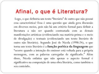 Afinal, o que é Literatura?
Logo, o que definiria um texto “literário” de outro que não possui
essa característica? Essa é uma questão que ainda gera discussão
em diversos meios, pois não há um critério formal para definir a
literatura a não ser quando contrastada com as demais
manifestações artísticas (evidenciando sua matéria-prima e o meio
de divulgação) e textuais (evidenciando um texto literário de
outro não literário). Segundo José de Nicola (1998:24), o que
torna um texto literário é a função poética da linguagem que
“ocorre quando a intenção do emissor está voltada para a própria
mensagem, com as palavras carregadas de significado.” Além
disso, Nicola enfatiza que não apenas o aspecto formal é
significativo na composição de uma obra literária, como também o
seu conteúdo.
 