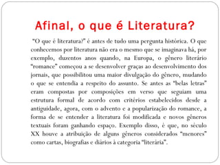 Afinal, o que é Literatura?
“O que é literatura?” é antes de tudo uma pergunta histórica. O que
conhecemos por literatura não era o mesmo que se imaginava há, por
exemplo, duzentos anos quando, na Europa, o gênero literário
“romance” começou a se desenvolver graças ao desenvolvimento dos
jornais, que possibilitou uma maior divulgação do gênero, mudando
o que se entendia a respeito do assunto. Se antes as “belas letras”
eram compostas por composições em verso que seguiam uma
estrutura formal de acordo com critérios estabelecidos desde a
antiguidade, agora, com o advento e a popularização do romance, a
forma de se entender a literatura foi modificada e novos gêneros
textuais foram ganhando espaço. Exemplo disso, é que, no século
XX houve a atribuição de alguns gêneros considerados “menores”
como cartas, biografias e diários à categoria “literária”.
 