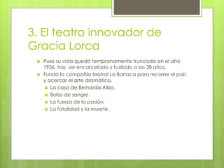 3. El teatro innovador de
Gracia Lorca
 Pues su vida quedó tempranamente truncada en el año
1936, tras ser encarcelado y fusilado a los 38 años.
 Fundó la compañía teatral La Barraca para recorrer el país
y acercar el arte dramático.
 La casa de Bernarda Alba.
 Bolas de sangre.
 La fuerza de la pasión.
 La fatalidad y la muerte.
 