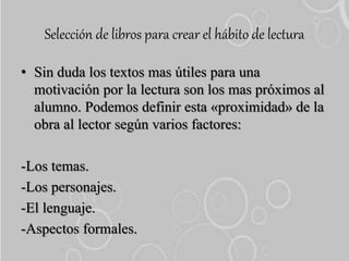 Selección de libros para crear el hábito de lectura
• Sin duda los textos mas útiles para una
motivación por la lectura son los mas próximos al
alumno. Podemos definir esta «proximidad» de la
obra al lector según varios factores:
-Los temas.
-Los personajes.
-El lenguaje.
-Aspectos formales.
 