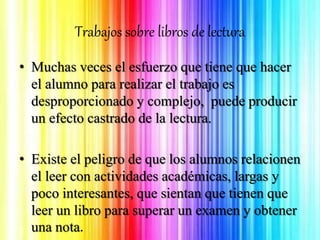 Trabajos sobre libros de lectura
• Muchas veces el esfuerzo que tiene que hacer
el alumno para realizar el trabajo es
desproporcionado y complejo, puede producir
un efecto castrado de la lectura.
• Existe el peligro de que los alumnos relacionen
el leer con actividades académicas, largas y
poco interesantes, que sientan que tienen que
leer un libro para superar un examen y obtener
una nota.
 