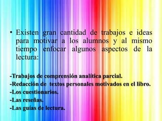 • Existen gran cantidad de trabajos e ideas
para motivar a los alumnos y al mismo
tiempo enfocar algunos aspectos de la
lectura:
-Trabajos de comprensión analítica parcial.
-Redacción de textos personales motivados en el libro.
-Los cuestionarios.
-Las reseñas.
-Las guías de lectura.
 