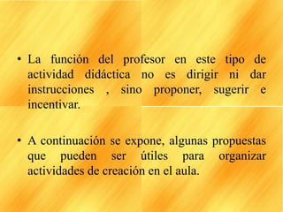 • La función del profesor en este tipo de
actividad didáctica no es dirigir ni dar
instrucciones , sino proponer, sugerir e
incentivar.
• A continuación se expone, algunas propuestas
que pueden ser útiles para organizar
actividades de creación en el aula.
 