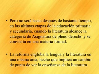 • Pero no será hasta después de bastante tiempo,
en las ultimas etapas de la educación primaria
y secundaria, cuando la literatura alcance la
categoría de Asignatura de pleno derecho y se
convierta en una materia formal.
• La reforma engloba la lengua y la literatura en
una misma área, hecho que implica un cambio
de punto de ver la enseñanza de la literatura.
 
