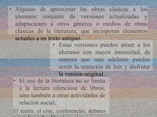 • Estas versiones pueden atraer a los
alumnos con mayor intensidad, de
manera que mas adelante puedan
sentir la tentación de leer y disfrutar
la versión original.
• Algunas de aproximar las obras clásicas a los
alumnos; conjunto de versiones actualizadas y
adaptaciones a otros géneros o medios de obras
clásicas de la literatura, que incorporan elementos
actuales a un texto antiguo.
• El uso de la literatura no se limita
a la lectura silenciosa de libros,
sino también a otras actividades de
relación social;
El teatro, el cine, conferencias, debates
 