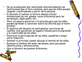 • No es aconsejable leer mostrando alternativamente las 
ilustraciones que el libro contiene, para que los niños puedan 
imaginar creativamente a partir de la escucha. 
• El docente al realizar la lectura deberá utilizar: 
entonaciones de voz, pausas, voces diferentes para los 
personajes, algún gesto, etc. 
• Abrir un espacio posterior a la escucha para que los niños 
puedan aprender a conversar sobre los efectos que el texto 
produjo. 
• El objetivo del docente no será generar escritores de 
cuentos, sino garantizar un espacio intenso para la expresión 
y la creatividad de los niños. 
• Favorecer la participación de los niños, ayudarlos a elegir 
entre todos,etc. 
• Detener la actividad cuando decaiga el interés de los niños. 
• Enunciar el nombre del autor del poema, para que pueda 
identificarlos y diferenciarlos. 
• Que el docente lea poemas diferentes. 
 