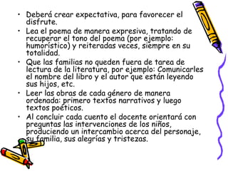 • Deberá crear expectativa, para favorecer el 
disfrute. 
• Lea el poema de manera expresiva, tratando de 
recuperar el tono del poema (por ejemplo: 
humorístico) y reiteradas veces, siempre en su 
totalidad. 
• Que las familias no queden fuera de tarea de 
lectura de la literatura, por ejemplo: Comunicarles 
el nombre del libro y el autor que están leyendo 
sus hijos, etc. 
• Leer las obras de cada género de manera 
ordenada: primero textos narrativos y luego 
textos poéticos. 
• Al concluir cada cuento el docente orientará con 
preguntas las intervenciones de los niños, 
produciendo un intercambio acerca del personaje, 
su familia, sus alegrías y tristezas. 
 