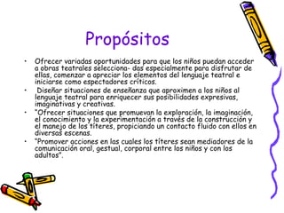 Propósitos 
• Ofrecer variadas oportunidades para que los niños puedan acceder 
a obras teatrales selecciona- das especialmente para disfrutar de 
ellas, comenzar a apreciar los elementos del lenguaje teatral e 
iniciarse como espectadores críticos. 
• Diseñar situaciones de enseñanza que aproximen a los niños al 
lenguaje teatral para enriquecer sus posibilidades expresivas, 
imaginativas y creativas. 
• “Ofrecer situaciones que promuevan la exploración, la imaginación, 
el conocimiento y la experimentación a través de la construcción y 
el manejo de los títeres, propiciando un contacto fluido con ellos en 
diversas escenas. 
• “Promover acciones en las cuales los títeres sean mediadores de la 
comunicación oral, gestual, corporal entre los niños y con los 
adultos”. 
 