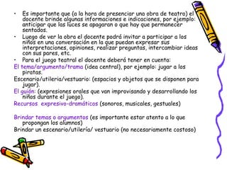 • Es importante que (a la hora de presenciar una obra de teatro) el 
docente brinde algunas informaciones e indicaciones, por ejemplo: 
anticipar que las luces se apagaran o que hay que permanecer 
sentados. 
• Luego de ver la obra el docente podrá invitar a participar a los 
niños en una conversación en la que puedan expresar sus 
interpretaciones, opiniones, realizar preguntas, intercambiar ideas 
con sus pares, etc. 
• Para el juego teatral el docente deberá tener en cuenta: 
El tema/argumento/trama (idea central), por ejemplo: jugar a los 
piratas. 
Escenario/utileria/vestuario: (espacios y objetos que se disponen para 
jugar). 
El guión: (expresiones orales que van improvisando y desarrollando los 
niños durante el juego). 
Recursos expresivo-dramáticos (sonoros, musicales, gestuales) 
Brindar temas o argumentos (es importante estar atento a lo que 
propongan los alumnos) 
Brindar un escenario/utilería/ vestuario (no necesariamente costoso) 
 