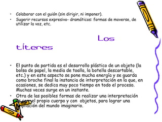 • Colaborar con el guión (sin dirigir, ni imponer). 
• Sugerir recursos expresivo- dramáticos: formas de moverse, de 
utilizar la voz, etc. 
Los 
títeres 
• El punto de partida es el desarrollo plástico de un objeto (la 
bolsa de papel, la media de toalla, la botella descartable, 
etc.) y en este aspecto se pone mucha energía y se guarda 
como broche final la instancia de interpretación en la que, en 
ocasiones, se dedica muy poco tiempo en todo el proceso. 
Muchas veces surge en un instante. 
• Otra de las posibles formas de realizar una interpretación 
es con el propio cuerpo y con objetos, para lograr una 
ampliación del mundo imaginario. 
 