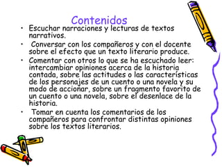 Contenidos 
• Escuchar narraciones y lecturas de textos 
narrativos. 
• Conversar con los compañeros y con el docente 
sobre el efecto que un texto literario produce. 
• Comentar con otros lo que se ha escuchado leer: 
intercambiar opiniones acerca de la historia 
contada, sobre las actitudes o las características 
de los personajes de un cuento o una novela y su 
modo de accionar, sobre un fragmento favorito de 
un cuento o una novela, sobre el desenlace de la 
historia. 
• Tomar en cuenta los comentarios de los 
compañeros para confrontar distintas opiniones 
sobre los textos literarios. 
 