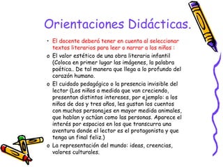 Orientaciones Didácticas. 
• El docente deberá tener en cuenta al seleccionar 
textos literarios para leer o narrar a los niños : 
o El valor estético de una obra literaria infantil 
(Coloca en primer lugar las imágenes, la palabra 
poética.. De tal manera que llega a lo profundo del 
corazón humano. 
o El cuidado pedagógico o la presencia invisible del 
lector (Los niños a medida que van creciendo, 
presentan distintos intereses, por ejemplo: a los 
niños de dos y tres años, les gustan los cuentos 
con muchos personajes en mayor medida animales, 
que hablan y actúan como las personas. Aparece el 
interés por espacios en los que transcurra una 
aventura donde el lector es el protagonista y que 
tenga un final feliz.) 
o La representación del mundo: ideas, creencias, 
valores culturales. 
 