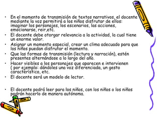 • En el momento de transmisión de textos narrativos, el docente 
mediante la voz permitirá a los niños disfrutar de ellos: 
imaginar los personajes, los escenarios, las acciones, 
emocionarse, reir,etc. 
• El docente debe otorgar relevancia a la actividad, la cual tiene 
un enorme valor. 
• Asignar un momento especial, crear un clima adecuado para que 
los niños puedan disfrutar el momento. 
• Que las formas de transmisión (lectura y narración), estén 
presentes alternándose a lo largo del año. 
• Hacer visibles a los personajes que aparecen e intervienen 
( por ejemplo: dándoles una voz diferenciada, un gesto 
característico, etc. 
• El docente será un modelo de lector. 
• El docente podrá leer para los niños, con los niños o los niños 
podrán hacerlo de manera autónoma. 
 