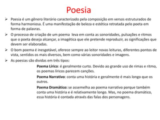 Poesia
 Poesia é um gênero literário caracterizado pela composição em versos estruturados de
forma harmoniosa. É uma manifestação de beleza e estética retratada pelo poeta em
forma de palavras.
 O processo de criação de um poema leva em conta as sonoridades, pulsações e ritmos
que o poeta deseja alcançar, a imagética que ele pretende reproduzir, as significações que
devem ser elaboradas.
 O bom poema é inesgotável, oferece sempre ao leitor novas leituras, diferentes pontos de
vista, sentidos os mais diversos, bem como várias sonoridades e imagens.
 As poesias são dividas em três tipos:
Poema Lírico: é geralmente curto. Devido ao grande uso de rimas e ritmo,
os poemas líricos parecem canções.
Poema Narrativo: conta uma história e geralmente é mais longo que os
outros.
Poema Dramático: se assemelha ao poema narrativo porque também
conta uma história e é relativamente longo. Mas, no poema dramático,
essa história é contada através das falas dos personagens.
 