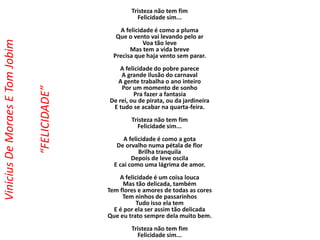 Tristeza não tem fim
Felicidade sim...
A felicidade é como a pluma
Que o vento vai levando pelo ar
Voa tão leve
Mas tem a vida breve
Precisa que haja vento sem parar.
A felicidade do pobre parece
A grande ilusão do carnaval
A gente trabalha o ano inteiro
Por um momento de sonho
Pra fazer a fantasia
De rei, ou de pirata, ou da jardineira
E tudo se acabar na quarta-feira.
Tristeza não tem fim
Felicidade sim...
A felicidade é como a gota
De orvalho numa pétala de flor
Brilha tranquila
Depois de leve oscila
E cai como uma lágrima de amor.
A felicidade é um coisa louca
Mas tão delicada, também
Tem flores e amores de todas as cores
Tem ninhos de passarinhos
Tudo isso ela tem
E é por ela ser assim tão delicada
Que eu trato sempre dela muito bem.
Tristeza não tem fim
Felicidade sim...
ViniciusDeMoraesETomJobim
“FELICIDADE”
 