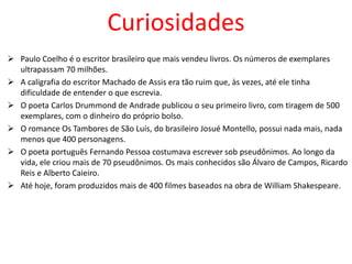 Curiosidades
 Paulo Coelho é o escritor brasileiro que mais vendeu livros. Os números de exemplares
ultrapassam 70 milhões.
 A caligrafia do escritor Machado de Assis era tão ruim que, às vezes, até ele tinha
dificuldade de entender o que escrevia.
 O poeta Carlos Drummond de Andrade publicou o seu primeiro livro, com tiragem de 500
exemplares, com o dinheiro do próprio bolso.
 O romance Os Tambores de São Luís, do brasileiro Josué Montello, possui nada mais, nada
menos que 400 personagens.
 O poeta português Fernando Pessoa costumava escrever sob pseudônimos. Ao longo da
vida, ele criou mais de 70 pseudônimos. Os mais conhecidos são Álvaro de Campos, Ricardo
Reis e Alberto Caieiro.
 Até hoje, foram produzidos mais de 400 filmes baseados na obra de William Shakespeare.
 