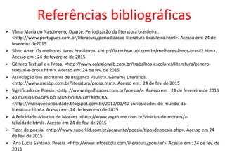 Referências bibliográficas
 Vânia Maria do Nascimento Duarte. Periodização da literatura brasileira .
<http://www.portugues.com.br/literatura/periodizacao-literatura-brasileira.html>. Acesso em: 24 de
fevereiro de2015.
 Sílvio Anaz. Os melhores livros brasileiros. <http://lazer.hsw.uol.com.br/melhores-livros-brasil2.htm>.
Acesso em : 24 de fevereiro de 2015.
 Gênero Textual e a Prosa. <http://www.colegioweb.com.br/trabalhos-escolares/literatura/genero-
textual-e-prosa.html>. Acesso em: 24 de fev. de 2015
 Associação dos escritores de Bragança Paulista. Gêneros Literários.
<http://www.asesbp.com.br/literatura/prosa.htm>. Acesso em: 24 de fev. de 2015
 Significado de Poesia. <http://www.significados.com.br/poesia/>. Acesso em : 24 de fevereiro de 2015
 40 CURIOSIDADES DO MUNDO DA LITERATURA.
<http://maisquecuriosidade.blogspot.com.br/2012/01/40-curiosidades-do-mundo-da-
literatura.html>. Acesso em: 24 de fevereiro de 2015
 A Felicidade -Vinicius de Moraes. <http://www.vagalume.com.br/vinicius-de-moraes/a-
felicidade.html>. Acesso em 24 de fev. de 2015
 Tipos de poesia. <http://www.superkid.com.br/pergunte/poesia/tiposdepoesia.php>. Acesso em 24
de fev. de 2015
 Ana Lucia Santana. Poesia. <http://www.infoescola.com/literatura/poesia/>. Acesso em : 24 de fev. de
2015
 