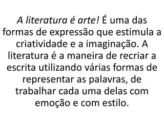 A literatura é arte! É uma das
formas de expressão que estimula a
criatividade e a imaginação. A
literatura é a maneira de recriar a
escrita utilizando várias formas de
representar as palavras, de
trabalhar cada uma delas com
emoção e com estilo.
 