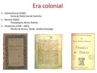 Era colonial
 Quinhentismo (1500)
Carta de Pedro Vaz de Caminha
 Barroco (1601)
Prosopopeia, Bento Teixeira
 Arcadismo (1789 – 1822)
Marília de Dirceu, Tomás Antônio Gonzaga
 