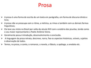 Prosa
 A prosa é uma forma de escrita de um texto em parágrafos, em forma de discurso direto e
livre;
 A prosa não se preocupa com o ritmo, a métrica, as rimas e também com as demais formas
linguísticas;
 Ela teve seu início no Brasil por volta do século XVII com a oratória dos jesuítas, tendo como
o seu maior representante o Padre Antônio Vieira.
 Geralmente possui introdução, desenvolvimento e conclusão.
 A linguagem da prosa retrata, descreve, narra, fixa os aspectos históricos, visíveis, sujeitos
à observação de todos.
 Temos, na prosa, o conto, o romance, a novela, a fábula, o apólogo, a anedota etc.
 