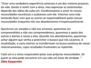 “Viver uma verdadeira experiência amorosa é um dos maiores prazeres
da vida. Gostar é sentir com a alma, mas expressar os sentimentos
depende das idéias de cada um. Condicionamos o amor às nossas
necessidades neuróticas e acabamos com ele. Vivemos uma vida
tentando fazer com que os outros se responsabilizem pelas nossas
necessidades enquanto nós nos abandonamos irresponsavelmente.
Queremos ser amados e não nos amamos, queremos ser
compreendidos e não nos compreendemos, queremos o apoio dos
outros e damos o nosso a eles. Quando nos abandonamos, queremos
achar alguém que venha a preencher o buraco que nós cavamos. A
insatisfação, o vazio interior se transformam na busca contínua de novos
relacionamentos, cujos resultados frustrantes se repetirão.
Cada um é o único responsável pelas suas próprias necessidades. Só
quem se ama pode encontrar em sua vida um amor de verdade. “
Zíbia Gasparetto
 