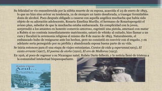 Su felicidad se vio ensombrecida por la súbita muerte de su esposa, acaecida el 23 de enero de 1893,
lo que no hizo sino avivar su tendencia, ya de siempre un tanto desaforada, a trasegar formidables
dosis de alcohol. Poco después obligado a casarse con aquella angélica muchacha que había sido
objeto de su adoración adolescente, Rosario Emelina Murillo. el hermano de Rosariopergeñó el
avieso plan, sabedor de que la muchacha estaba embarazada. En complicidad con la joven,
sorprendió a los amantes en honesto comercio amoroso, esgrimió una pistola, amenazó con matar
a Rubén si no contraía inmediatamente matrimonio, saturó de whisky al cuitado, hizo llamar a un
cura y fiscalizó la ceremonia religiosa el mismo día 8 de marzo de 1893. Naturalmente, el
embaucado hubo de resignarse ante los hechos, pero no consintió en convivir con el engaño, y en
adelante sería perseguido por su pérfida y abandonada esposa buena parte de su vida.
Se inicia entonces para él una etapa de viajes entusiastas, Cantos de vida y esperanza(1905), El
canto errante (1907), El poema de otoño (1910), El oro de Mallorca (1913).
En 1916, al poco de regresar a su Nicaragua natal, Rubén Darío falleció, y la noticia llenó de tristeza a
la comunidad intelectual hispanoparlante.
 