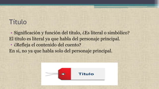 Título
• Significación y función del título, ¿Es literal o simbólico?
El título es literal ya que habla del personaje principal.
• ¿Refleja el contenido del cuento?
En si, no ya que habla solo del personaje principal.
 