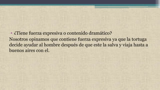 • ¿Tiene fuerza expresiva o contenido dramático?
Nosotros opinamos que contiene fuerza expresiva ya que la tortuga
decide ayudar al hombre después de que este la salva y viaja hasta a
buenos aires con el.
 