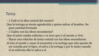 Tema
• ¿ Cuál es la idea central del cuento?
Que la tortuga se siente agradecida y quiere salvar al hombre. Su
gran amistad formada
• ¿ Cuáles son las ideas secundarias?
Que el señor estaba enfermo y se tuvo que ir al monte a vivir.
• Hacer una relación de tema central con las ideas secundarias.
Al irse al monte y cazar el encuentra a la tortuga que esta apunto de
ser comida por el tigre, el salva a la tortuga y por lo tanto cuando
el se enferma ella lo salva a el.
 