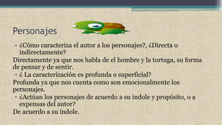 Personajes
• ¿Cómo caracteriza el autor a los personajes?, ¿Directa o
indirectamente?
Directamente ya que nos habla de el hombre y la tortuga, su forma
de pensar y de sentir.
• ¿ La caracterización es profunda o superficial?
Profunda ya que nos cuenta como son emocionalmente los
personajes.
• ¿Actúan los personajes de acuerdo a su índole y propósito, o a
expensas del autor?
De acuerdo a su índole.
 