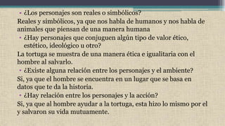 • ¿Los personajes son reales o simbólicos?
Reales y simbólicos, ya que nos habla de humanos y nos habla de
animales que piensan de una manera humana
• ¿Hay personajes que conjuguen algún tipo de valor ético,
estético, ideológico u otro?
La tortuga se muestra de una manera ética e igualitaria con el
hombre al salvarlo.
• ¿Existe alguna relación entre los personajes y el ambiente?
Si, ya que el hombre se encuentra en un lugar que se basa en
datos que te da la historia.
• ¿Hay relación entre los personajes y la acción?
Si, ya que al hombre ayudar a la tortuga, esta hizo lo mismo por el
y salvaron su vida mutuamente.
 