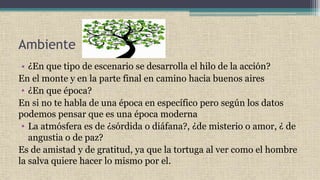 Ambiente
• ¿En que tipo de escenario se desarrolla el hilo de la acción?
En el monte y en la parte final en camino hacia buenos aires
• ¿En que época?
En si no te habla de una época en específico pero según los datos
podemos pensar que es una época moderna
• La atmósfera es de ¿sórdida o diáfana?, ¿de misterio o amor, ¿ de
angustia o de paz?
Es de amistad y de gratitud, ya que la tortuga al ver como el hombre
la salva quiere hacer lo mismo por el.
 
