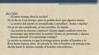 Acción
• ¿Cuanto tiempo dura la acción?
No te da en si un tiempo, pero se podría decir que algunos meses.
• La acción del cuento es ¿complicada o sencillas?, ¿lenta o rápida?
No es mi tan complicada, ni tan sencillas. Es rápida
• ¿La acción es externa o interna? ¿Existe algún conflicto entre los
personajes que determine la acción? ¿Entre un personaje y alguna
fuerza natural? ¿Un personaje consigo?
La acción es externa ya que la tortuga quiere ayudar al hombre y lo
lleva hasta buenos aires. Al salvarle la vida el hombre a la tortuga esta
decide hacer lo mismo cuando el hombre está enfermo.
 