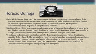 Horacio Quiroga
(Salto, 1878 - Buenos Aires, 1937) Narrador uruguayo radicado en Argentina, considerado uno de los
mayores cuentistas latinoamericanos de todos los tiempos. su padre murió en un accidente de caza, y
su padrastro y posteriormente su primera esposa se suicidaron; además, Quiroga mató
accidentalmente de un disparo a su amigo Federico Ferrando.
Estudió en Montevideo y pronto comenzó a interesarse por la literatura. Inspirado en su primera novia
escribió Una estación de amor (1898), fundó en su ciudad natal la Revista de Salto (1899), marchó a
Europa y resumió sus recuerdos de esta experiencia en Diario de viaje a París (1900).
Ya instalado en Buenos Aires publicó Los arrecifes de coral, poemas, cuentos y prosa lírica (1901),
seguidos de los relatos de El crimen del otro (1904), la novela breve Los perseguidos(1905), producto
de un viaje con Leopoldo Lugones por la selva misionera hasta la frontera con Brasil, y la más
extensa Historia de un amor turbio (1908). En 1909 se radicó precisamente en la provincia de
Misiones, donde se desempeñó como juez de paz en San Ignacio.
 
