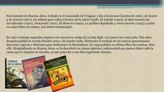 Nuevamente en Buenos Aires, trabajó en el consulado de Uruguay y dio a la prensa Cuentos de amor, de locura
y de muerte (1917), los relatos para niños Cuentos de la selva (1918), El salvaje (1920), la obra teatral Las
sacrificadas (1920), Anaconda (1921), El desierto (1924), La gallina degollada y otros cuentos (1925) y quizá
su mejor libro de relatos, Los desterrados(1926).
En 1927 contrajo segundas nupcias con una joven amiga de su hija Eglé, con quien tuvo una niña. Dos años
después publicó la novela Pasado amor, sin mucho éxito. Sintiendo el rechazo de las nuevas generaciones
literarias, regresó a Misiones para dedicarse a la floricultura. En 1935 publicó su último libro de cuentos, Más
allá. Hospitalizado en Buenos Aires, se le descubrió un cáncer gástrico, enfermedad que parece haber sido la
causa que lo impulsó al suicidio, ya que puso fin a sus días ingiriendo cianuro.
 