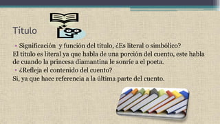 Título
• Significación y función del título, ¿Es literal o simbólico?
El título es literal ya que habla de una porción del cuento, este habla
de cuando la princesa diamantina le sonríe a el poeta.
• ¿Refleja el contenido del cuento?
Si, ya que hace referencia a la última parte del cuento.
 