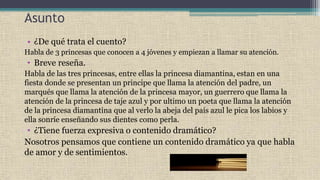 Asunto
• ¿De qué trata el cuento?
Habla de 3 princesas que conocen a 4 jóvenes y empiezan a llamar su atención.
• Breve reseña.
Habla de las tres princesas, entre ellas la princesa diamantina, estan en una
fiesta donde se presentan un principe que llama la atención del padre, un
marqués que llama la atención de la princesa mayor, un guerrero que llama la
atención de la princesa de taje azul y por ultimo un poeta que llama la atención
de la princesa diamantina que al verlo la abeja del país azul le pica los labios y
ella sonríe enseñando sus dientes como perla.
• ¿Tiene fuerza expresiva o contenido dramático?
Nosotros pensamos que contiene un contenido dramático ya que habla
de amor y de sentimientos.
 