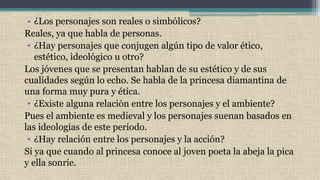 • ¿Los personajes son reales o simbólicos?
Reales, ya que habla de personas.
• ¿Hay personajes que conjugen algún tipo de valor ético,
estético, ideológico u otro?
Los jóvenes que se presentan hablan de su estético y de sus
cualidades según lo echo. Se habla de la princesa diamantina de
una forma muy pura y ética.
• ¿Existe alguna relación entre los personajes y el ambiente?
Pues el ambiente es medieval y los personajes suenan basados en
las ideologías de este periodo.
• ¿Hay relación entre los personajes y la acción?
Si ya que cuando al princesa conoce al joven poeta la abeja la pica
y ella sonríe.
 