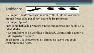 Ambiente
• ¿En que tipo de escenario se desarrolla el hilo de la acción?
En una fiesta echa por el rey, padre de las princesas.
• ¿En que época?
Pues como habla de princesas y reyes suponemos que habla de la
Edad Media.
• La atmósfera es de ¿sórdida o diáfana?, ¿de misterio o amor, ¿
de angustia o de paz?
Es de amor y se ve que es en un tiempo de paz ya que están
celebrando una fiesta.
 