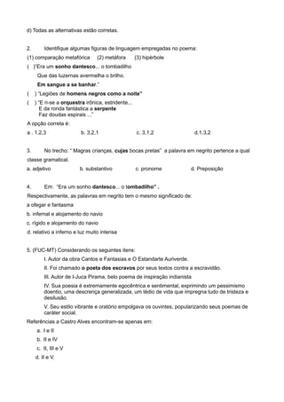 d) Todas as alternativas estão corretas.
2. Identifique algumas figuras de linguagem empregadas no poema:
(1) comparação metafórica (2) metáfora (3) hipérbole
( )”Era um sonho dantesco... o tombadilho
Que das luzernas avermelha o brilho.
Em sangue a se banhar.”
( ) “Legiões de homens negros como a noite”
( ) “E ri-se a orquestra irônica, estridente...
E da ronda fantástica a serpente
Faz doudas espirais ...”
A opção correta é:
a . 1,2,3 b. 3,2,1 c. 3,1,2 d.1,3,2
3. No trecho: “ Magras crianças, cujas bocas pretas” a palavra em negrito pertence a qual
classe gramatical.
a. adjetivo b. substantivo c. pronome d. Preposição
4. Em: “Era um sonho dantesco... o tombadilho” .
Respectivamente, as palavras em negrito tem o mesmo significado de:
a ofegar e fantasma
b. infernal e alojamento do navio
c. rígido e alojamento do navio
d. relativo a inferno e luz muito intensa
5. (FUC-MT) Considerando os seguintes itens:
I. Autor da obra Cantos e Fantasias e O Estandarte Auriverde.
II. Foi chamado o poeta dos escravos por seus textos contra a escravidão.
III. Autor de I-Juca Pirama, belo poema de inspiração indianista
IV. Sua poesia é extremamente egocêntrica e sentimental, exprimindo um pessimismo
doentio, uma descrença generalizada, um tédio de vida que impregna tudo de tristeza e
desilusão.
V. Seu estilo vibrante e oratório empolgava os ouvintes, popularizando seus poemas de
caráter social.
Referências a Castro Alves encontram-se apenas em:
a. I e II
b. II e IV
c. II, III e V
d. II e V.
 