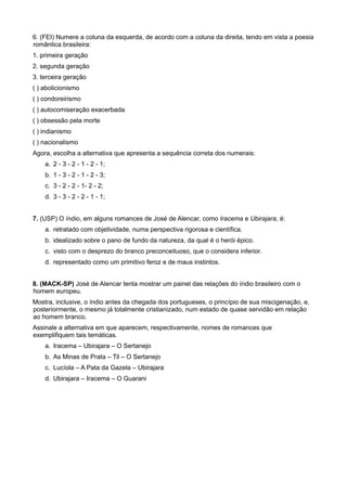 6. (FEI) Numere a coluna da esquerda, de acordo com a coluna da direita, tendo em vista a poesia
romântica brasileira:
1. primeira geração
2. segunda geração
3. terceira geração
( ) abolicionismo
( ) condoreirismo
( ) autocomiseração exacerbada
( ) obsessão pela morte
( ) indianismo
( ) nacionalismo
Agora, escolha a alternativa que apresenta a sequência correta dos numerais:
a. 2 - 3 - 2 - 1 - 2 - 1;
b. 1 - 3 - 2 - 1 - 2 - 3;
c. 3 - 2 - 2 - 1- 2 - 2;
d. 3 - 3 - 2 - 2 - 1 - 1;
7. (USP) O índio, em alguns romances de José de Alencar, como Iracema e Ubirajara, é:
a. retratado com objetividade, numa perspectiva rigorosa e científica.
b. idealizado sobre o pano de fundo da natureza, da qual é o herói épico.
c. visto com o desprezo do branco preconceituoso, que o considera inferior.
d. representado como um primitivo feroz e de maus instintos.
8. (MACK-SP) José de Alencar tenta mostrar um painel das relações do índio brasileiro com o
homem europeu.
Mostra, inclusive, o índio antes da chegada dos portugueses, o princípio de sua miscigenação, e,
posteriormente, o mesmo já totalmente cristianizado, num estado de quase servidão em relação
ao homem branco.
Assinale a alternativa em que aparecem, respectivamente, nomes de romances que
exemplifiquem tais temáticas.
a. Iracema – Ubirajara – O Sertanejo
b. As Minas de Prata – Til – O Sertanejo
c. Lucíola – A Pata da Gazela – Ubirajara
d. Ubirajara – Iracema – O Guarani
 