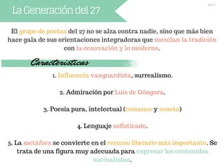 LaGeneracióndel27
El grupo de poetas del 27 no se alza contra nadie, sino que más bien
hace gala de sus orientaciones integradoras que mezclan la tradición
con la renovación y lo moderno.
Caracteristicas
1. Influencia vanguardista, surrealismo.
2. Admiración por Luis de Góngora.
3. Poesía pura, intelectual (romance y soneto)
4. Lenguaje sofisticado.
5. La metáfora se convierte en el recurso literario más importante. Se
trata de una figura muy adecuada para expresar los contenidos
surrealistas.
Nieves.S
 