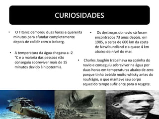 CURIOSIDADES
• O Titanic demorou duas horas e quarenta
minutos para afundar completamente
depois de colidir com o iceberg.
• Os destroços do navio só foram
encontrados 73 anos depois, em
1985, a cerca de 600 km da costa
de Newfoundland e a quase 4 km
abaixo do nível do mar.• A temperatura da água chegava a -2
°C e a maioria das pessoas não
conseguiu sobreviver mais de 15
minutos devido à hipotermia.
• Charles Joughin trabalhava na cozinha do
navio e conseguiu sobreviver na água por
duas horas em temperaturas abaixo de zero
porque tinha bebido muito whisky antes do
naufrágio, o que manteve seu corpo
aquecido tempo suficiente para o resgate.
 